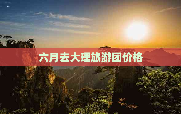 六月去大理旅游团价格