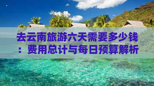 去云南旅游六天需要多少钱：费用总计与每日预算解析