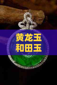 黄龙玉和田玉翡翠哪个更好