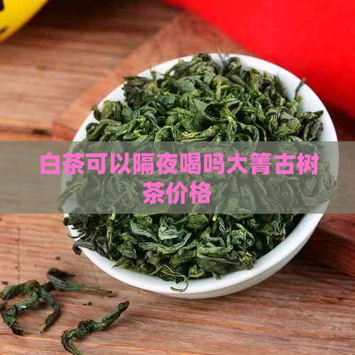 白茶可以隔夜喝吗大箐古树茶价格