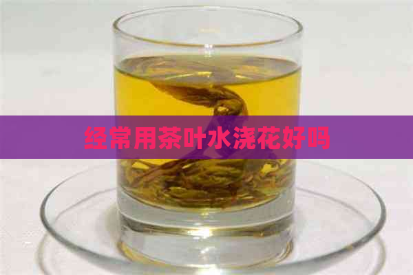 经常用茶叶水浇花好吗