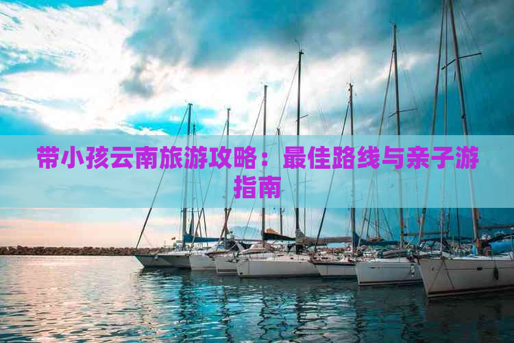 带小孩云南旅游攻略：更佳路线与亲子游指南