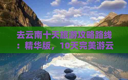 去云南十天旅游攻略路线：精华版，10天完美游云南更佳线路