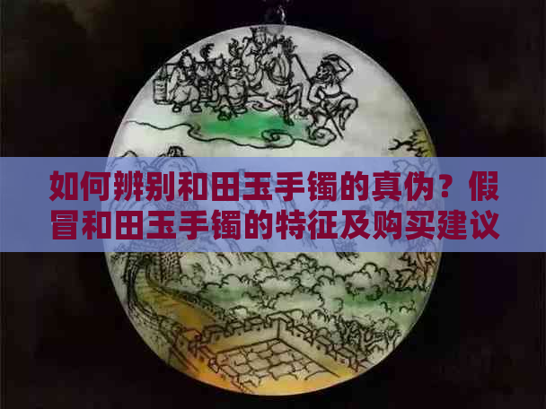 如何辨别和田玉手镯的真伪？假冒和田玉手镯的特征及购买建议