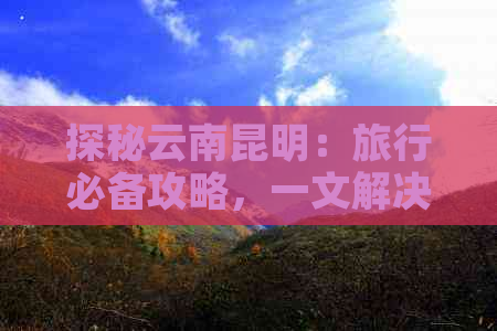 探秘云南昆明：旅行必备攻略，一文解决您的疑问与困惑