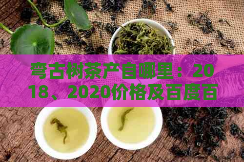 弯古树茶产自哪里：2018、2020价格及百度百科详解