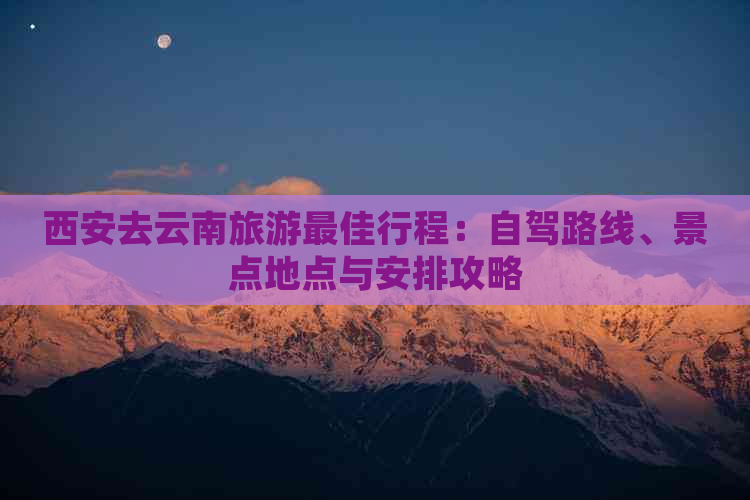 西安去云南旅游更佳行程：自驾路线、景点地点与安排攻略