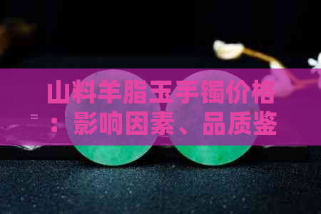 山料羊脂玉手镯价格：影响因素、品质鉴别与市场行情全面解析