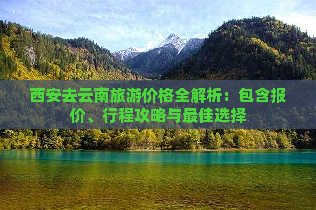 西安去云南旅游价格全解析：包含报价、行程攻略与更佳选择