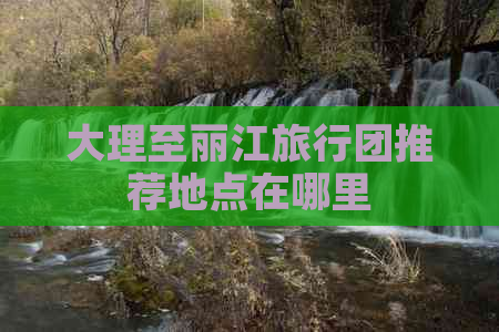 大理至丽江旅行团推荐地点在哪里