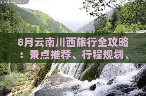 8月云南川西旅行全攻略：景点推荐、行程规划、交通指南及住宿建议一应俱全