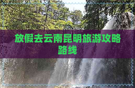 放假去云南昆明旅游攻略路线