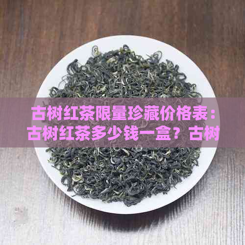 古树红茶限量珍藏价格表：古树红茶多少钱一盒？古树红茶精装礼盒价格如何？