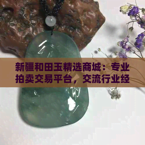 新疆和田玉精选商城：专业拍卖交易平台，交流行业经验