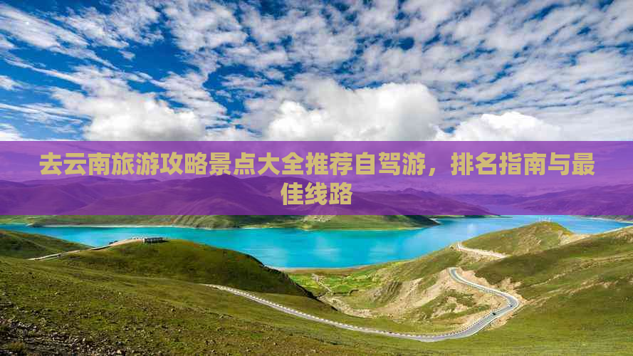 去云南旅游攻略景点大全推荐自驾游，排名指南与更佳线路