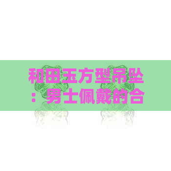 和田玉方型吊坠：男士佩戴的合适性、选购建议以及保养方法一应俱全