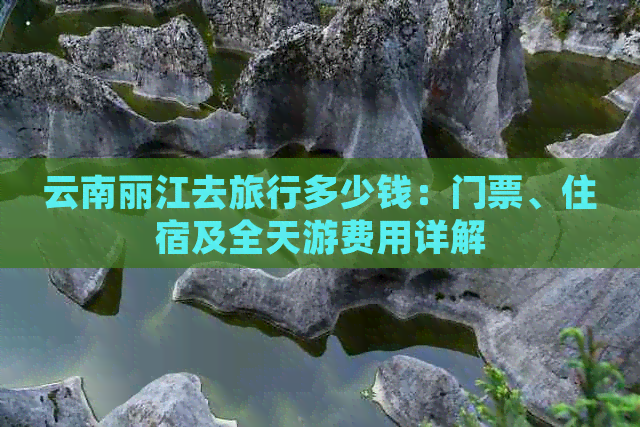 云南丽江去旅行多少钱：门票、住宿及全天游费用详解