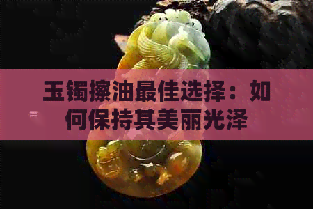 玉镯擦油更佳选择：如何保持其美丽光泽