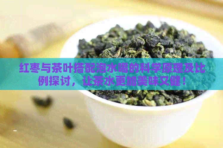 红枣与茶叶搭配泡水喝的科学原理及比例探讨，让茶水更加美味又健！