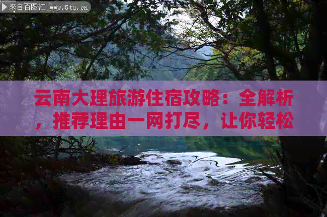 云南大理旅游住宿攻略：全解析，推荐理由一网打尽，让你轻松规划完美行程！