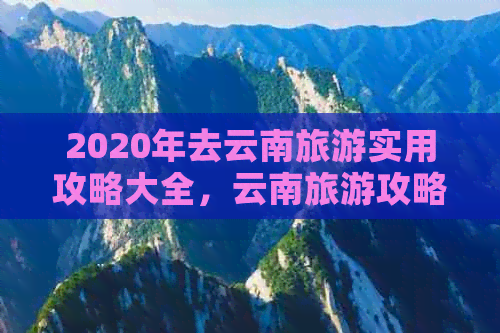 2020年去云南旅游实用攻略大全，云南旅游攻略，2020年更佳云南旅游指南