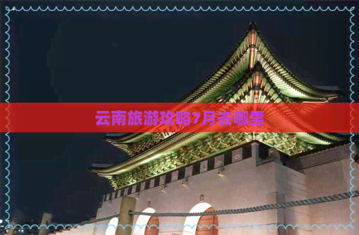 云南旅游攻略7月去哪里