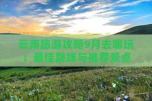 云南旅游攻略9月去哪玩：更佳路线与推荐景点