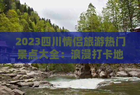 2023四川情侣旅游热门景点大全：浪漫打卡地推荐与情侣出行攻略