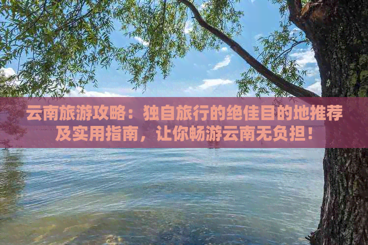 云南旅游攻略：独自旅行的绝佳目的地推荐及实用指南，让你畅游云南无负担！