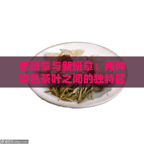 老班章与新班章：两种特色茶叶之间的独特区别