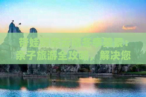 带娃探索云南冬季美景：亲子旅游全攻略，解决您的所有问题！