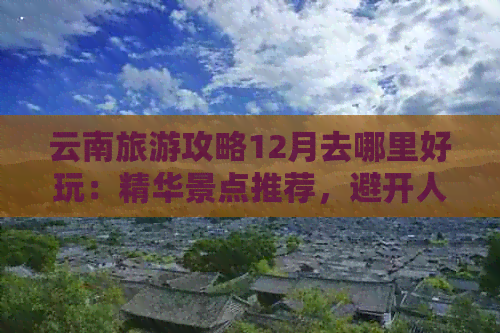 云南旅游攻略12月去哪里好玩：精华景点推荐，避开人流高峰