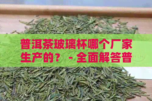 普洱茶玻璃杯哪个厂家生产的？ - 全面解答普洱茶与玻璃杯相关问题