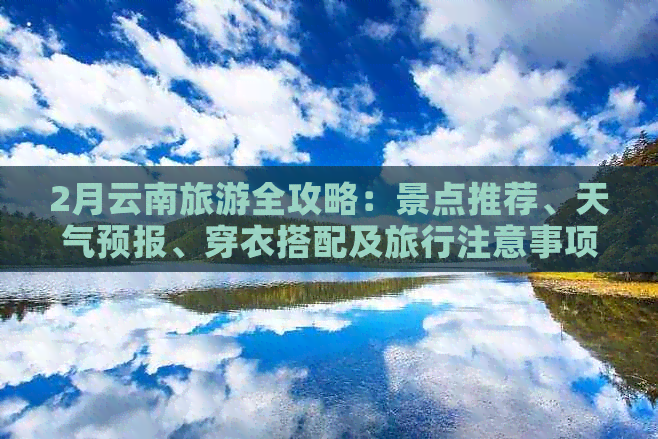 2月云南旅游全攻略：景点推荐、天气预报、穿衣搭配及旅行注意事项一文搞定