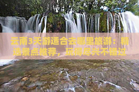 云南3天游适合去哪里旅游：精选景点推荐，玩得尽兴不错过