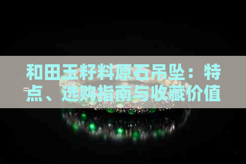 和田玉籽料原石吊坠：特点、选购指南与收藏价值全面解析