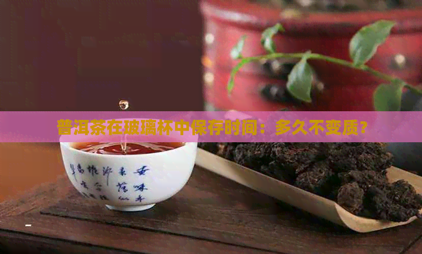 普洱茶在玻璃杯中保存时间：多久不变质？