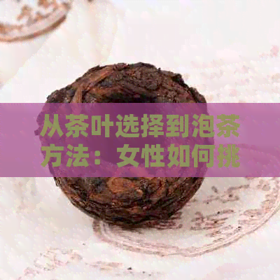 从茶叶选择到泡茶方法：女性如何挑选和冲泡适合的茶叶