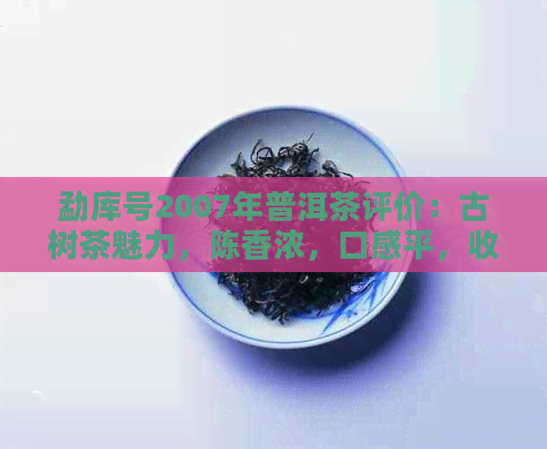 勐库号2007年普洱茶评价：古树茶魅力，陈香浓，口感平，收藏价值高