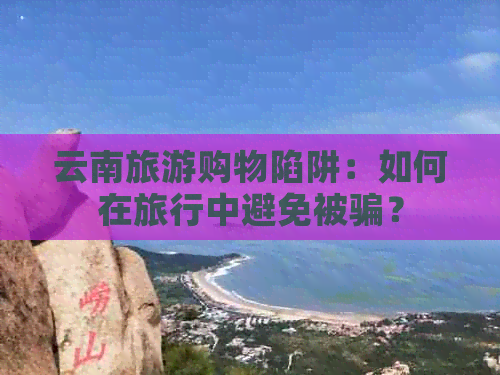 云南旅游购物陷阱：如何在旅行中避免被骗？