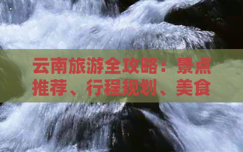 云南旅游全攻略：景点推荐、行程规划、美食体验、住宿建议一应俱全！