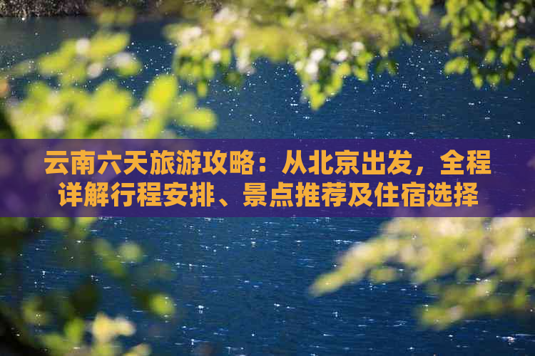 云南六天旅游攻略：从北京出发，全程详解行程安排、景点推荐及住宿选择