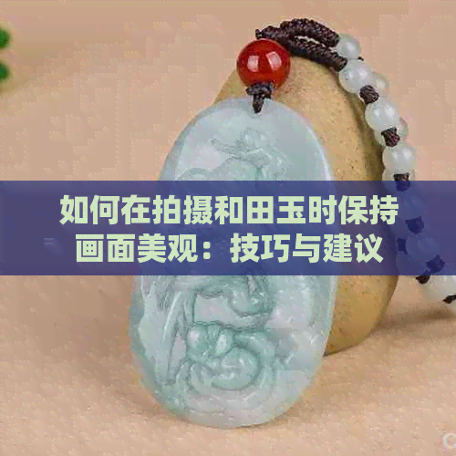 如何在拍摄和田玉时保持画面美观：技巧与建议