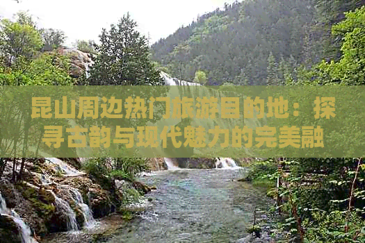 昆山周边热门旅游目的地：探寻古韵与现代魅力的完美融合