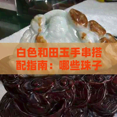 白色和田玉手串搭配指南：哪些珠子更适合，如何打造个性化配饰？