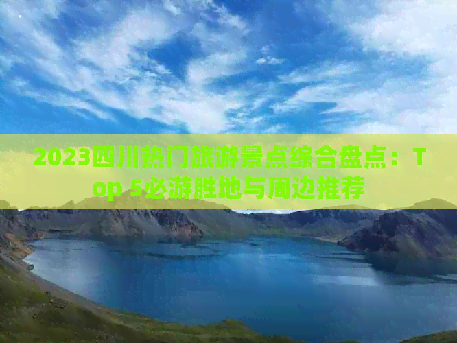 2023四川热门旅游景点综合盘点：Top 5必游胜地与周边推荐