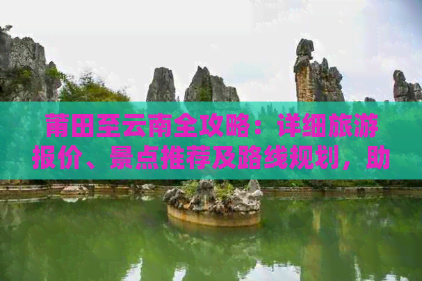 莆田至云南全攻略：详细旅游报价、景点推荐及路线规划，助您轻松畅游云南