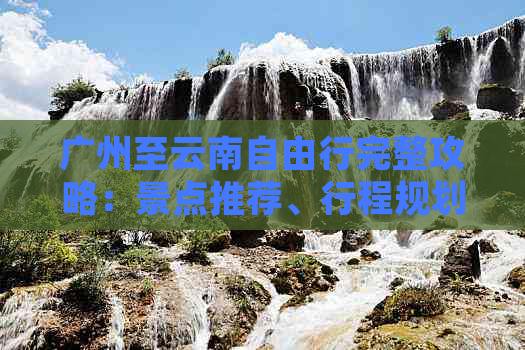 广州至云南自由行完整攻略：景点推荐、行程规划、住宿、交通及预算全面解答