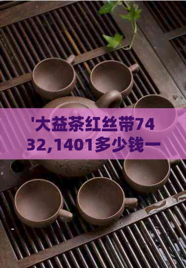 '大益茶红丝带7432,1401多少钱一盒，一包，一箱：大益茶红丝带价格全解'