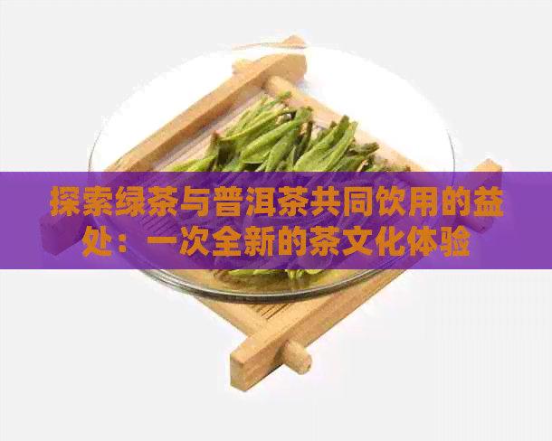 探索绿茶与普洱茶共同饮用的益处：一次全新的茶文化体验